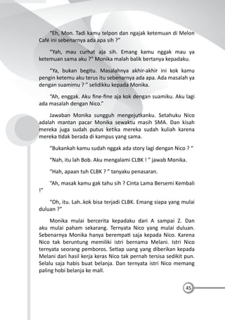 45
“Eh, Mon. Tadi kamu telpon dan ngajak ketemuan di Melon
Café ini sebenarnya ada apa sih ?”
“Yah, mau curhat aja sih. Emang kamu nggak mau ya
ketemuan sama aku ?” Monika malah balik bertanya kepadaku.
“Ya, bukan begitu. Masalahnya akhir-akhir ini kok kamu
pengin ketemu aku terus itu sebenarnya ada apa. Ada masalah ya
dengan suamimu ? ” selidikku kepada Monika.
“Ah, enggak. Aku ﬁne-ﬁne aja kok dengan suamiku. Aku lagi
ada masalah dengan Nico.”
Jawaban Monika sungguh mengejutkanku. Setahuku Nico
adalah mantan pacar Monika sewaktu masih SMA. Dan kisah
mereka juga sudah putus ke ka mereka sudah kuliah karena
mereka dak berada di kampus yang sama.
“Bukankah kamu sudah nggak ada story lagi dengan Nico ? “
“Nah, itu lah Bob. Aku mengalami CLBK ! ” jawab Monika.
“Hah, apaan tuh CLBK ? ” tanyaku penasaran.
“Ah, masak kamu gak tahu sih ? Cinta Lama Bersemi Kembali
!”
“Oh, itu. Lah..kok bisa terjadi CLBK. Emang siapa yang mulai
duluan ?”
Monika mulai bercerita kepadaku dari A sampai Z. Dan
aku mulai paham sekarang. Ternyata Nico yang mulai duluan.
Sebenarnya Monika hanya berempa saja kepada Nico. Karena
Nico tak beruntung memiliki istri bernama Melani. Istri Nico
ternyata seorang pemboros. Se ap uang yang diberikan kepada
Melani dari hasil kerja keras Nico tak pernah tersisa sedikit pun.
Selalu saja habis buat belanja. Dan ternyata istri Nico memang
paling hobi belanja ke mall.
 