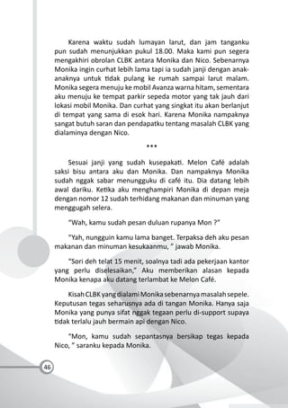 46
Karena waktu sudah lumayan larut, dan jam tanganku
pun sudah menunjukkan pukul 18.00. Maka kami pun segera
mengakhiri obrolan CLBK antara Monika dan Nico. Sebenarnya
Monika ingin curhat lebih lama tapi ia sudah janji dengan anak-
anaknya untuk dak pulang ke rumah sampai larut malam.
Monika segera menuju ke mobil Avanza warna hitam, sementara
aku menuju ke tempat parkir sepeda motor yang tak jauh dari
lokasi mobil Monika. Dan curhat yang singkat itu akan berlanjut
di tempat yang sama di esok hari. Karena Monika nampaknya
sangat butuh saran dan pendapatku tentang masalah CLBK yang
dialaminya dengan Nico.
***
Sesuai janji yang sudah kusepaka . Melon Café adalah
saksi bisu antara aku dan Monika. Dan nampaknya Monika
sudah nggak sabar menungguku di café itu. Dia datang lebih
awal dariku. Ke ka aku menghampiri Monika di depan meja
dengan nomor 12 sudah terhidang makanan dan minuman yang
menggugah selera.
“Wah, kamu sudah pesan duluan rupanya Mon ?”
“Yah, nungguin kamu lama banget. Terpaksa deh aku pesan
makanan dan minuman kesukaanmu, ” jawab Monika.
“Sori deh telat 15 menit, soalnya tadi ada pekerjaan kantor
yang perlu diselesaikan,” Aku memberikan alasan kepada
Monika kenapa aku datang terlambat ke Melon Café.
KisahCLBKyangdialamiMonikasebenarnyamasalahsepele.
Keputusan tegas seharusnya ada di tangan Monika. Hanya saja
Monika yang punya sifat nggak tegaan perlu di-support supaya
dak terlalu jauh bermain api dengan Nico.
“Mon, kamu sudah sepantasnya bersikap tegas kepada
Nico, ” saranku kepada Monika.
 