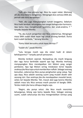 47
“Lah, aku mau gimana lagi. Nico itu super nekat. Memang
sih aku bisa terlena dengannya. Mengingat dulu semasa SMA aku
pernah ada story dengannya.”
“Nah, aku juga menyayangkan rumah tanggamu. Sebelum
Nico hadir kembali, keluargamu kan sangat bahagia dan harmonis.
Apa kamu mau mengkhiana suamimu dan anak-anakmu ? ”
tanyaku kepada Monika.
“Ya, aku butuh penger an dari Nico sebenarnya. Mengingat
masa SMA sudah dak tepat lagi untuk diulang kembali. Dunia
kami sudah berbeda, ” kenang Monika.
“Kamu dak berusaha untuk lepas darinya ?”
“Sudah sih,” jawab Monika.
“Lalu kenapa masih saja dia nekat hadir di dalam
kehidupanmu? ” tanyaku penuh penasaran.
Monika terdiam sejenak. Nampaknya dia masih bingung
dan ragu harus ber ndak seper apa lagi. Monika memang
menyayangkan Nico mendapatkan istri Melani yang sangat
pemboros. Apa lagi Melani sering melakukan terror kepada
anaknya jika Nico lupa untuk memberikan na ah. Sebagai seorang
konsultan, sebenarnya Nico punya penghasilan yang cukup. Tapi
apa daya, Nico adalah seorang suami yang mudah dise r oleh
seorang istri. Dan anehnya jika dia mendapatkan masalah berat,
selalu lari kepada Monika. Yah, masuk akal juga karena Monika
adalah masa lalu Nico semasa masih pacaran di bangku SMA.
Terlalu indah jika harus dihapus begitu saja.
“Begini, aku punya solusi. Jika Nico masih mencintai
keluarganya, bilang saja kamu kepada Nico. Sebagai seorang
suami, sudah seharusnya dia bisa mengendalikan istrinya yang
 