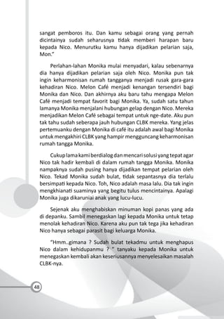 48
sangat pemboros itu. Dan kamu sebagai orang yang pernah
dicintainya sudah seharusnya dak memberi harapan baru
kepada Nico. Menurutku kamu hanya dijadikan pelarian saja,
Mon.”
Perlahan-lahan Monika mulai menyadari, kalau sebenarnya
dia hanya dijadikan pelarian saja oleh Nico. Monika pun tak
ingin keharmonisan rumah tangganya menjadi rusak gara-gara
kehadiran Nico. Melon Café menjadi kenangan tersendiri bagi
Monika dan Nico. Dan akhirnya aku baru tahu mengapa Melon
Café menjadi tempat favorit bagi Monika. Ya, sudah satu tahun
lamanya Monika menjalani hubungan gelap dengan Nico. Mereka
menjadikan Melon Café sebagai tempat untuk nge-date. Aku pun
tak tahu sudah seberapa jauh hubungan CLBK mereka. Yang jelas
pertemuanku dengan Monika di café itu adalah awal bagi Monika
untuk mengakhiri CLBK yang hampir mengguncang keharmonisan
rumah tangga Monika.
Cukuplamakamiberdialogdanmencarisolusiyangtepatagar
Nico tak hadir kembali di dalam rumah tangga Monika. Monika
nampaknya sudah pusing hanya dijadikan tempat pelarian oleh
Nico. Tekad Monika sudah bulat, dak sepantasnya dia terlalu
bersimpa kepada Nico. Toh, Nico adalah masa lalu. Dia tak ingin
mengkhiana suaminya yang begitu tulus mencintainya. Apalagi
Monika juga dikaruniai anak yang lucu-lucu.
Sejenak aku menghabiskan minuman kopi panas yang ada
di depanku. Sambil menegaskan lagi kepada Monika untuk tetap
menolak kehadiran Nico. Karena aku pun tak tega jika kehadiran
Nico hanya sebagai parasit bagi keluarga Monika.
“Hmm..gimana ? Sudah bulat tekadmu untuk menghapus
Nico dalam kehidupanmu ? ” tanyaku kepada Monika untuk
menegaskan kembali akan keseriusannya menyelesaikan masalah
CLBK-nya.
 