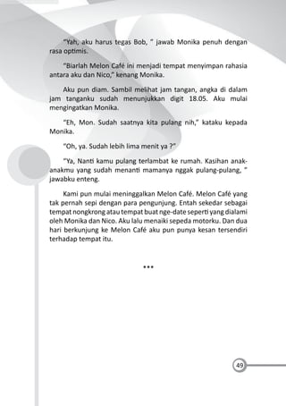 49
“Yah, aku harus tegas Bob, ” jawab Monika penuh dengan
rasa op mis.
“Biarlah Melon Café ini menjadi tempat menyimpan rahasia
antara aku dan Nico,” kenang Monika.
Aku pun diam. Sambil melihat jam tangan, angka di dalam
jam tanganku sudah menunjukkan digit 18.05. Aku mulai
mengingatkan Monika.
“Eh, Mon. Sudah saatnya kita pulang nih,” kataku kepada
Monika.
“Oh, ya. Sudah lebih lima menit ya ?”
“Ya, Nan kamu pulang terlambat ke rumah. Kasihan anak-
anakmu yang sudah menan mamanya nggak pulang-pulang, ”
jawabku enteng.
Kami pun mulai meninggalkan Melon Café. Melon Café yang
tak pernah sepi dengan para pengunjung. Entah sekedar sebagai
tempatnongkrongatautempatbuatnge-dateseper yangdialami
oleh Monika dan Nico. Aku lalu menaiki sepeda motorku. Dan dua
hari berkunjung ke Melon Café aku pun punya kesan tersendiri
terhadap tempat itu.
***
 