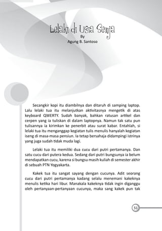 51
Lelaki di Usia SenjaBy
Agung B. Santoso
Secangkir kopi itu diambilnya dan ditaruh di samping laptop.
Lalu lelaki tua itu melanjutkan ak vitasnya menge k di atas
keyboard QWERTY. Sudah banyak, bahkan ratusan ar kel dan
cerpen yang ia tuliskan di dalam laptopnya. Namun tak satu pun
tulisannya ia kirimkan ke penerbit atau surat kabar. Entahlah, si
lelaki tua itu menganggap kegiatan tulis menulis hanyalah kegiatan
iseng di masa-masa pensiun. Ia tetap bersahaja didampingi istrinya
yang juga sudah dak muda lagi.
Lelaki tua itu memiliki dua cucu dari putri pertamanya. Dan
satu cucu dari putera kedua. Sedang dari putri bungsunya ia belum
mendapatkan cucu, karena si bungsu masih kuliah di semester akhir
di sebuah PTN Yogyakarta.
Kakek tua itu sangat sayang dengan cucunya. Adit seorang
cucu dari putri pertamanya kadang selalu menemani kakeknya
menulis ke ka hari libur. Manakala kakeknya dak ingin diganggu
oleh pertanyaan-pertanyaan cucunya, maka sang kakek pun tak
 