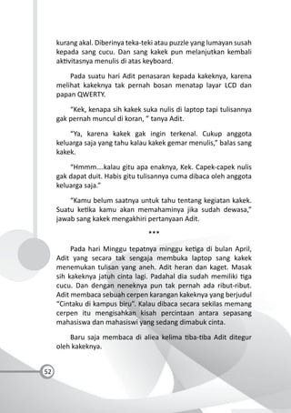 52
kurang akal. Diberinya teka-teki atau puzzle yang lumayan susah
kepada sang cucu. Dan sang kakek pun melanjutkan kembali
ak vitasnya menulis di atas keyboard.
Pada suatu hari Adit penasaran kepada kakeknya, karena
melihat kakeknya tak pernah bosan menatap layar LCD dan
papan QWERTY.
“Kek, kenapa sih kakek suka nulis di laptop tapi tulisannya
gak pernah muncul di koran, ” tanya Adit.
“Ya, karena kakek gak ingin terkenal. Cukup anggota
keluarga saja yang tahu kalau kakek gemar menulis,” balas sang
kakek.
“Hmmm….kalau gitu apa enaknya, Kek. Capek-capek nulis
gak dapat duit. Habis gitu tulisannya cuma dibaca oleh anggota
keluarga saja.”
“Kamu belum saatnya untuk tahu tentang kegiatan kakek.
Suatu ke ka kamu akan memahaminya jika sudah dewasa,”
jawab sang kakek mengakhiri pertanyaan Adit.
***
Pada hari Minggu tepatnya minggu ke ga di bulan April,
Adit yang secara tak sengaja membuka laptop sang kakek
menemukan tulisan yang aneh. Adit heran dan kaget. Masak
sih kakeknya jatuh cinta lagi. Padahal dia sudah memiliki ga
cucu. Dan dengan neneknya pun tak pernah ada ribut-ribut.
Adit membaca sebuah cerpen karangan kakeknya yang berjudul
“Cintaku di kampus biru”. Kalau dibaca secara sekilas memang
cerpen itu mengisahkan kisah percintaan antara sepasang
mahasiswa dan mahasiswi yang sedang dimabuk cinta.
Baru saja membaca di aliea kelima ba- ba Adit ditegur
oleh kakeknya.
 