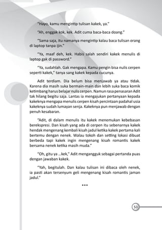 53
“Hayo, kamu mengin p tulisan kakek, ya.”
“Ah, enggak kok, kek. Adit cuma baca-baca doang.”
“Sama saja, itu namanya mengin p kalau baca tulisan orang
di laptop tanpa ijin.”
“Ya, maaf deh, kek. Habis salah sendiri kakek menulis di
laptop gak di password.”
“Ya, sudahlah. Gak mengapa. Kamu pengin bisa nulis cerpen
seper kakek,” tanya sang kakek kepada cucunya.
Adit terdiam. Dia belum bisa menjawab ya atau dak.
Karena dia masih suka bermain-main dan lebih suka baca komik
ke mbangharusbelajarnuliscerpen.NamunrasapenasaranAdit
tak hilang begitu saja. Lantas ia mengajukan pertanyaan kepada
kakeknya mengapa menulis cerpen kisah percintaan padahal usia
kakeknya sudah lumayan senja. Kakeknya pun menjawab dengan
penuh kesabaran.
“Adit, di dalam menulis itu kakek menemukan kebebasan
berekspresi. Dan kisah yang ada di cerpen itu sebenarnya kakek
hendak mengenang kembali kisah jadul ke ka kakek pertama kali
bertemu dengan nenek. Walau tokoh dan se ng lokasi dibuat
berbeda tapi kakek ingin mengenang kisah roman s kakek
bersama nenek ke ka masih muda.”
“Oh, gitu ya …kek,” Adit mengangguk sebagai pertanda puas
dengan jawaban kakek.
“Yah, begitulah. Dan kalau tulisan ini dibaca oleh nenek,
ia pas akan tersenyum geli mengenang kisah roman s jaman
jadul.”
***
 