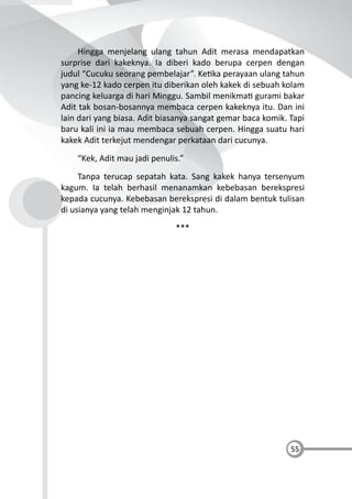 55
Hingga menjelang ulang tahun Adit merasa mendapatkan
surprise dari kakeknya. Ia diberi kado berupa cerpen dengan
judul “Cucuku seorang pembelajar”. Ke ka perayaan ulang tahun
yang ke-12 kado cerpen itu diberikan oleh kakek di sebuah kolam
pancing keluarga di hari Minggu. Sambil menikma gurami bakar
Adit tak bosan-bosannya membaca cerpen kakeknya itu. Dan ini
lain dari yang biasa. Adit biasanya sangat gemar baca komik. Tapi
baru kali ini ia mau membaca sebuah cerpen. Hingga suatu hari
kakek Adit terkejut mendengar perkataan dari cucunya.
“Kek, Adit mau jadi penulis.”
Tanpa terucap sepatah kata. Sang kakek hanya tersenyum
kagum. Ia telah berhasil menanamkan kebebasan berekspresi
kepada cucunya. Kebebasan berekspresi di dalam bentuk tulisan
di usianya yang telah menginjak 12 tahun.
***
 