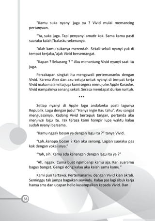 58
“Kamu suka nyanyi juga ya ? Vivid mulai memancing
pertanyaan.
“Ya, suka juga. Tapi penyanyi ama r kok. Sama kamu pas
suaraku kalah,”balasku sekenanya.
“Alah kamu sukanya merendah. Sekali-sekali nyanyi yuk di
tempat kerjaku,”ajak Vivid bersemangat.
“Kapan ? Sekarang ? “ Aku menantang Vivid nyanyi saat itu
juga.
Percakapan singkat itu mengawali pertemananku dengan
Vivid. Karena Alex dan aku setuju untuk nyanyi di tempat kerja
Vivid maka malam itu juga kami segera menuju ke Apple Karaoke.
Vivid nampaknya senang sekali. Serasa mendapat durian runtuh.
***
Se ap nyanyi di Apple lagu andalanku pas lagunya
Republik. Lagu dengan judul “Hanya ingin Kau tahu”. Aku sangat
menguasainya. Kadang Vivid bertepuk tangan, pertanda aku
menjiwai lagu itu. Tak terasa kami hampir lupa waktu kalau
sudah nyanyi bersama.
“Kamu nggak bosan ya dengan lagu itu ?” tanya Vivid.
“Lah..kenapa bosan ? Kan aku senang. Lagian suaraku pas
kok dengan vokalisnya.”
“Yah, sih. Kamu ada kenangan dengan lagu itu ya ?”
“Ah, nggak. Cuma buat ngimbangi kamu aja. Kan suaramu
bagus banget. Gengsi dong kalau aku kalah sama kamu.”
Kami pun tertawa. Pertemananku dengan Vivid kian akrab.
Seminggu tak jumpa bagaikan sewindu. Kalau pas lagi sibuk kerja
hanya sms dan ucapan hello kusampaikan kepada Vivid. Dan
 