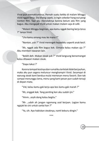 59
Vivid pun memakluminya. Pernah suatu ke ka di malam Minggu
Vivid nggak kerja. Dia bilang capek, ia ingin sekedar hang out pergi
nonton ﬁlm. Tapi aku menolaknya karena belum ada ﬁlm yang
bagus. Aku mengajak Vivid untuk makan malam saja di café.
“Malam Minggu beginian, apa kamu nggak boring kerja terus
?” tanya Vivid.
“Lha kamu emang mau ke mana ?”
“Nonton, yuk ?” Vivid merengek kepadaku seper anak kecil.
“Ah, nggak ada ﬁlm bagus kok. Gimana kalau makan aja ?”
Aku memberi tawaran lain.
“Boleh deh. Makan steak yuk ?” Vivid langsung bersemangat
kalau ditawari makan steak.
“Siapa takut ?’
Karenatempatkostnyadanrumahkuterletak dakberjauhan,
maka aku pun segera meluncur menghampiri Vivid. Sesampai di
warung steak kami berdua mulai memesan menu favorit. Dan tak
sampai menunggu lama, menu yang kami pesan pun sudah tersaji
di depan mata.
“Vid, kalau kamu gak kerja apa bos kamu gak marah ?”
“Ah, enggak kok. Yang pen ng kan aku sudah ijin.”
“Hmm…asyik dong kalau begitu.”
“Ah …udah ah jangan ngomong soal kerjaan. Lagian kamu
ngajak ke sini untuk santai kan ?”
“Ya, sih. Ayo habiskan steaknya, nan keburu dingin.”
***
 