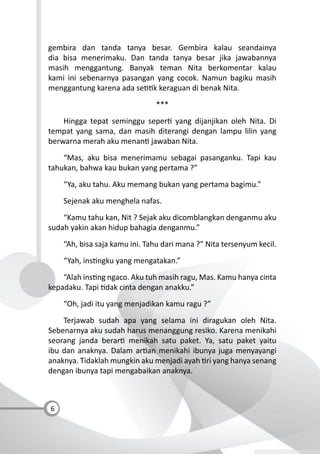 6
gembira dan tanda tanya besar. Gembira kalau seandainya
dia bisa menerimaku. Dan tanda tanya besar jika jawabannya
masih menggantung. Banyak teman Nita berkomentar kalau
kami ini sebenarnya pasangan yang cocok. Namun bagiku masih
menggantung karena ada se k keraguan di benak Nita.
***
Hingga tepat seminggu seper yang dijanjikan oleh Nita. Di
tempat yang sama, dan masih diterangi dengan lampu lilin yang
berwarna merah aku menan jawaban Nita.
“Mas, aku bisa menerimamu sebagai pasanganku. Tapi kau
tahukan, bahwa kau bukan yang pertama ?”
“Ya, aku tahu. Aku memang bukan yang pertama bagimu.”
Sejenak aku menghela nafas.
“Kamu tahu kan, Nit ? Sejak aku dicomblangkan denganmu aku
sudah yakin akan hidup bahagia denganmu.”
“Ah, bisa saja kamu ini. Tahu dari mana ?” Nita tersenyum kecil.
“Yah, ins ngku yang mengatakan.”
“Alah ins ng ngaco. Aku tuh masih ragu, Mas. Kamu hanya cinta
kepadaku. Tapi dak cinta dengan anakku.”
“Oh, jadi itu yang menjadikan kamu ragu ?”
Terjawab sudah apa yang selama ini diragukan oleh Nita.
Sebenarnya aku sudah harus menanggung resiko. Karena menikahi
seorang janda berar menikah satu paket. Ya, satu paket yaitu
ibu dan anaknya. Dalam ar an menikahi ibunya juga menyayangi
anaknya. Tidaklah mungkin aku menjadi ayah ri yang hanya senang
dengan ibunya tapi mengabaikan anaknya.
 