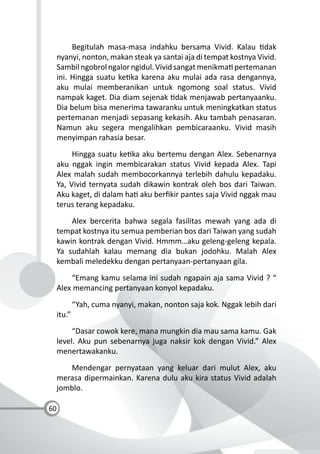 60
Begitulah masa-masa indahku bersama Vivid. Kalau dak
nyanyi, nonton, makan steak ya santai aja di tempat kostnya Vivid.
Sambilngobrolngalorngidul.Vividsangatmenikma pertemanan
ini. Hingga suatu ke ka karena aku mulai ada rasa dengannya,
aku mulai memberanikan untuk ngomong soal status. Vivid
nampak kaget. Dia diam sejenak dak menjawab pertanyaanku.
Dia belum bisa menerima tawaranku untuk meningkatkan status
pertemanan menjadi sepasang kekasih. Aku tambah penasaran.
Namun aku segera mengalihkan pembicaraanku. Vivid masih
menyimpan rahasia besar.
Hingga suatu ke ka aku bertemu dengan Alex. Sebenarnya
aku nggak ingin membicarakan status Vivid kepada Alex. Tapi
Alex malah sudah membocorkannya terlebih dahulu kepadaku.
Ya, Vivid ternyata sudah dikawin kontrak oleh bos dari Taiwan.
Aku kaget, di dalam ha aku berﬁkir pantes saja Vivid nggak mau
terus terang kepadaku.
Alex bercerita bahwa segala fasilitas mewah yang ada di
tempat kostnya itu semua pemberian bos dari Taiwan yang sudah
kawin kontrak dengan Vivid. Hmmm…aku geleng-geleng kepala.
Ya sudahlah kalau memang dia bukan jodohku. Malah Alex
kembali meledekku dengan pertanyaan-pertanyaan gila.
“Emang kamu selama ini sudah ngapain aja sama Vivid ? “
Alex memancing pertanyaan konyol kepadaku.
“Yah, cuma nyanyi, makan, nonton saja kok. Nggak lebih dari
itu.”
“Dasar cowok kere, mana mungkin dia mau sama kamu. Gak
level. Aku pun sebenarnya juga naksir kok dengan Vivid.” Alex
menertawakanku.
Mendengar pernyataan yang keluar dari mulut Alex, aku
merasa dipermainkan. Karena dulu aku kira status Vivid adalah
jomblo.
 