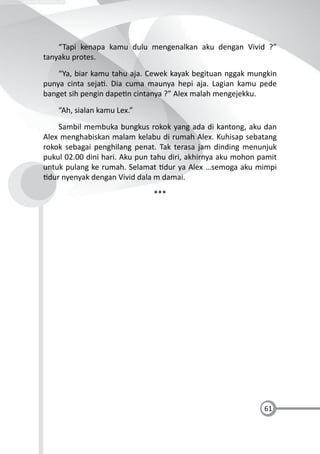 61
“Tapi kenapa kamu dulu mengenalkan aku dengan Vivid ?”
tanyaku protes.
“Ya, biar kamu tahu aja. Cewek kayak begituan nggak mungkin
punya cinta seja . Dia cuma maunya hepi aja. Lagian kamu pede
banget sih pengin dape n cintanya ?” Alex malah mengejekku.
“Ah, sialan kamu Lex.”
Sambil membuka bungkus rokok yang ada di kantong, aku dan
Alex menghabiskan malam kelabu di rumah Alex. Kuhisap sebatang
rokok sebagai penghilang penat. Tak terasa jam dinding menunjuk
pukul 02.00 dini hari. Aku pun tahu diri, akhirnya aku mohon pamit
untuk pulang ke rumah. Selamat dur ya Alex …semoga aku mimpi
dur nyenyak dengan Vivid dala m damai.
***
 
