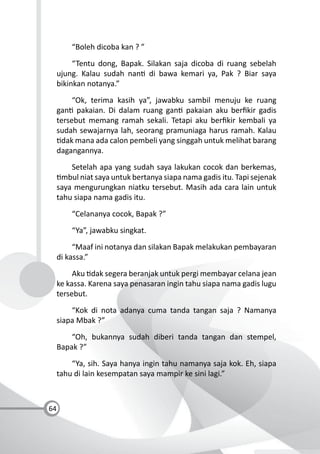 64
“Boleh dicoba kan ? ”
“Tentu dong, Bapak. Silakan saja dicoba di ruang sebelah
ujung. Kalau sudah nan di bawa kemari ya, Pak ? Biar saya
bikinkan notanya.”
“Ok, terima kasih ya”, jawabku sambil menuju ke ruang
gan pakaian. Di dalam ruang gan pakaian aku berﬁkir gadis
tersebut memang ramah sekali. Tetapi aku berﬁkir kembali ya
sudah sewajarnya lah, seorang pramuniaga harus ramah. Kalau
dak mana ada calon pembeli yang singgah untuk melihat barang
dagangannya.
Setelah apa yang sudah saya lakukan cocok dan berkemas,
mbul niat saya untuk bertanya siapa nama gadis itu. Tapi sejenak
saya mengurungkan niatku tersebut. Masih ada cara lain untuk
tahu siapa nama gadis itu.
“Celananya cocok, Bapak ?”
“Ya”, jawabku singkat.
“Maaf ini notanya dan silakan Bapak melakukan pembayaran
di kassa.”
Aku dak segera beranjak untuk pergi membayar celana jean
ke kassa. Karena saya penasaran ingin tahu siapa nama gadis lugu
tersebut.
“Kok di nota adanya cuma tanda tangan saja ? Namanya
siapa Mbak ?”
“Oh, bukannya sudah diberi tanda tangan dan stempel,
Bapak ?”
“Ya, sih. Saya hanya ingin tahu namanya saja kok. Eh, siapa
tahu di lain kesempatan saya mampir ke sini lagi.”
 