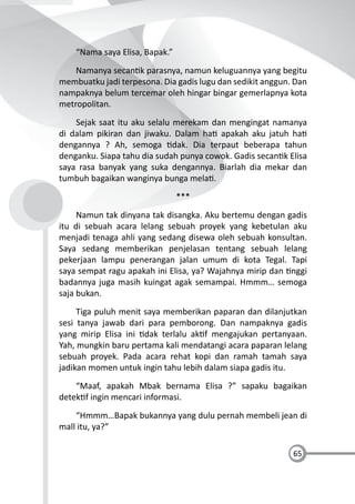 65
“Nama saya Elisa, Bapak.”
Namanya secan k parasnya, namun keluguannya yang begitu
membuatku jadi terpesona. Dia gadis lugu dan sedikit anggun. Dan
nampaknya belum tercemar oleh hingar bingar gemerlapnya kota
metropolitan.
Sejak saat itu aku selalu merekam dan mengingat namanya
di dalam pikiran dan jiwaku. Dalam ha apakah aku jatuh ha
dengannya ? Ah, semoga dak. Dia terpaut beberapa tahun
denganku. Siapa tahu dia sudah punya cowok. Gadis secan k Elisa
saya rasa banyak yang suka dengannya. Biarlah dia mekar dan
tumbuh bagaikan wanginya bunga mela .
***
Namun tak dinyana tak disangka. Aku bertemu dengan gadis
itu di sebuah acara lelang sebuah proyek yang kebetulan aku
menjadi tenaga ahli yang sedang disewa oleh sebuah konsultan.
Saya sedang memberikan penjelasan tentang sebuah lelang
pekerjaan lampu penerangan jalan umum di kota Tegal. Tapi
saya sempat ragu apakah ini Elisa, ya? Wajahnya mirip dan nggi
badannya juga masih kuingat agak semampai. Hmmm… semoga
saja bukan.
Tiga puluh menit saya memberikan paparan dan dilanjutkan
sesi tanya jawab dari para pemborong. Dan nampaknya gadis
yang mirip Elisa ini dak terlalu ak f mengajukan pertanyaan.
Yah, mungkin baru pertama kali mendatangi acara paparan lelang
sebuah proyek. Pada acara rehat kopi dan ramah tamah saya
jadikan momen untuk ingin tahu lebih dalam siapa gadis itu.
“Maaf, apakah Mbak bernama Elisa ?” sapaku bagaikan
detek f ingin mencari informasi.
“Hmmm…Bapak bukannya yang dulu pernah membeli jean di
mall itu, ya?”
 