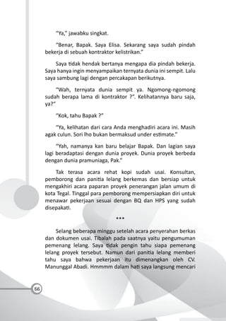 66
“Ya,” jawabku singkat.
“Benar, Bapak. Saya Elisa. Sekarang saya sudah pindah
bekerja di sebuah kontraktor kelistrikan.”
Saya dak hendak bertanya mengapa dia pindah bekerja.
Saya hanya ingin menyampaikan ternyata dunia ini sempit. Lalu
saya sambung lagi dengan percakapan berikutnya.
“Wah, ternyata dunia sempit ya. Ngomong-ngomong
sudah berapa lama di kontraktor ?”. Kelihatannya baru saja,
ya?”
“Kok, tahu Bapak ?”
“Ya, kelihatan dari cara Anda menghadiri acara ini. Masih
agak culun. Sori lho bukan bermaksud under es mate.”
“Yah, namanya kan baru belajar Bapak. Dan lagian saya
lagi beradaptasi dengan dunia proyek. Dunia proyek berbeda
dengan dunia pramuniaga, Pak.”
Tak terasa acara rehat kopi sudah usai. Konsultan,
pemborong dan pani a lelang berkemas dan bersiap untuk
mengakhiri acara paparan proyek penerangan jalan umum di
kota Tegal. Tinggal para pemborong mempersiapkan diri untuk
menawar pekerjaan sesuai dengan BQ dan HPS yang sudah
disepaka .
***
Selang beberapa minggu setelah acara penyerahan berkas
dan dokumen usai. Tibalah pada saatnya yaitu pengumuman
pemenang lelang. Saya dak pengin tahu siapa pemenang
lelang proyek tersebut. Namun dari pani a lelang memberi
tahu saya bahwa pekerjaan itu dimenangkan oleh CV.
Manunggal Abadi. Hmmmm dalam ha saya langsung mencari
 