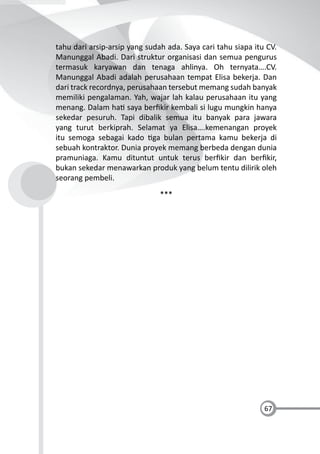 67
tahu dari arsip-arsip yang sudah ada. Saya cari tahu siapa itu CV.
Manunggal Abadi. Dari struktur organisasi dan semua pengurus
termasuk karyawan dan tenaga ahlinya. Oh ternyata….CV.
Manunggal Abadi adalah perusahaan tempat Elisa bekerja. Dan
dari track recordnya, perusahaan tersebut memang sudah banyak
memiliki pengalaman. Yah, wajar lah kalau perusahaan itu yang
menang. Dalam ha saya berﬁkir kembali si lugu mungkin hanya
sekedar pesuruh. Tapi dibalik semua itu banyak para jawara
yang turut berkiprah. Selamat ya Elisa….kemenangan proyek
itu semoga sebagai kado ga bulan pertama kamu bekerja di
sebuah kontraktor. Dunia proyek memang berbeda dengan dunia
pramuniaga. Kamu dituntut untuk terus berﬁkir dan berﬁkir,
bukan sekedar menawarkan produk yang belum tentu dilirik oleh
seorang pembeli.
***
 