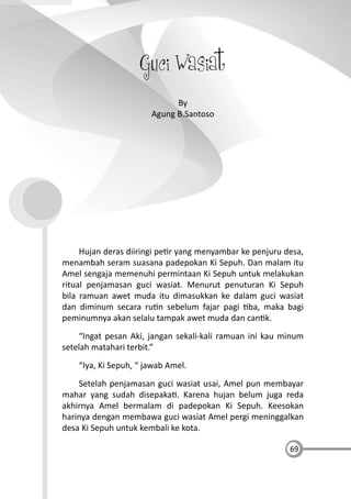 69
Guci Wasiat
By
Agung B.Santoso
Hujan deras diiringi pe r yang menyambar ke penjuru desa,
menambah seram suasana padepokan Ki Sepuh. Dan malam itu
Amel sengaja memenuhi permintaan Ki Sepuh untuk melakukan
ritual penjamasan guci wasiat. Menurut penuturan Ki Sepuh
bila ramuan awet muda itu dimasukkan ke dalam guci wasiat
dan diminum secara ru n sebelum fajar pagi ba, maka bagi
peminumnya akan selalu tampak awet muda dan can k.
“Ingat pesan Aki, jangan sekali-kali ramuan ini kau minum
setelah matahari terbit.”
“Iya, Ki Sepuh, “ jawab Amel.
Setelah penjamasan guci wasiat usai, Amel pun membayar
mahar yang sudah disepaka . Karena hujan belum juga reda
akhirnya Amel bermalam di padepokan Ki Sepuh. Keesokan
harinya dengan membawa guci wasiat Amel pergi meninggalkan
desa Ki Sepuh untuk kembali ke kota.
 