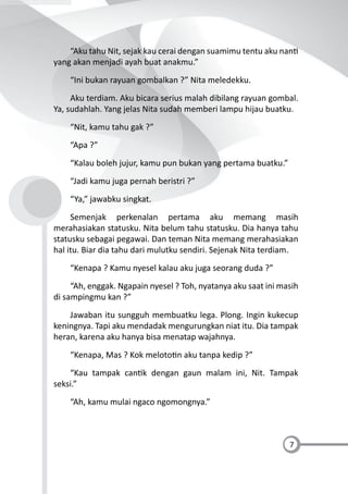 7
“Aku tahu Nit, sejak kau cerai dengan suamimu tentu aku nan
yang akan menjadi ayah buat anakmu.”
“Ini bukan rayuan gombalkan ?” Nita meledekku.
Aku terdiam. Aku bicara serius malah dibilang rayuan gombal.
Ya, sudahlah. Yang jelas Nita sudah memberi lampu hijau buatku.
“Nit, kamu tahu gak ?”
“Apa ?”
“Kalau boleh jujur, kamu pun bukan yang pertama buatku.”
“Jadi kamu juga pernah beristri ?”
“Ya,” jawabku singkat.
Semenjak perkenalan pertama aku memang masih
merahasiakan statusku. Nita belum tahu statusku. Dia hanya tahu
statusku sebagai pegawai. Dan teman Nita memang merahasiakan
hal itu. Biar dia tahu dari mulutku sendiri. Sejenak Nita terdiam.
“Kenapa ? Kamu nyesel kalau aku juga seorang duda ?”
“Ah, enggak. Ngapain nyesel ? Toh, nyatanya aku saat ini masih
di sampingmu kan ?”
Jawaban itu sungguh membuatku lega. Plong. Ingin kukecup
keningnya. Tapi aku mendadak mengurungkan niat itu. Dia tampak
heran, karena aku hanya bisa menatap wajahnya.
“Kenapa, Mas ? Kok meloto n aku tanpa kedip ?”
“Kau tampak can k dengan gaun malam ini, Nit. Tampak
seksi.”
“Ah, kamu mulai ngaco ngomongnya.”
 