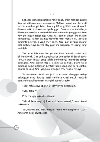 70
***
Sebagai pemandu karaoke Amel selalu ingin tampak can k
dan tak di nggal oleh pelanggan. Maklum persaingan kerja di
tempat Amel sangat ketat. Seorang PK yang dak tampak can k
dan menarik pas akan sepi pelanggan. Baru satu tahun bekerja
di tempat karaoke, Amel sudah banyak memiliki penggemar. Dan
Roy, pelanggan tetap bagi Amel, tak pernah absen jika malam
Minggu ba. Namun jika Roy meminta Amel menjadi PK, ia selalu
meminta pelayanan yang aneh-aneh. Amel pun dengan senang
ha meladeninya karena Roy pas memberikan ps uang yang
berlebih.
Tak heran bila Amel hampir ap bulan meraih posisi Lady
of The Month. Dan berkat guci wasiat pemberian Ki Sepuh serta
ramuan awet muda yang selalu diminumnya membuat se ap
pelanggan Amel dibikin klepek-klepek tak berku k. Suara Amel
memang bagus ditambah bentuk tubuh yang sexy serta can k,
banyak pesaing Amel yang gak kebagian order untuk nyanyi.
Teman-teman Amel menjadi keheranan. Mengapa se ap
pelanggan yang datang pas meminta Amel untuk menjadi
pemandunya alias teman nyanyi di room karaoke.
“Mel, rahasianya apa sih ?” tanya Prita penasaran.
“Mau tahu ?”
Prita mengagukkan kepalanya.
“Mandi kembang tujuh rupa di depan rumah,” jawab Amel
sekenanya.
“Ah, ngaco kamu Mel. Hari gini mandi kembang tujuh rupa ?
Amit-amit deh,” jawab Prita.
 