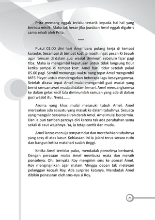 71
Prita memang nggak terlalu tertarik kepada hal-hal yang
berbau mis k. Maka tak heran jika jawaban Amel nggak digubris
sama sekali oleh Prita.
***
Pukul 02.00 dini hari Amel baru pulang kerja di tempat
karaoke. Sesampai di tempat kost ia masih ingat pesan Ki Sepuh
agar ramuan di dalam guci wasiat diminum sebelum fajar pagi
ba. Maka ia mengambil keputusan untuk dak langsung dur
ke ka sampai di tempat kost. Amel baru dur setelah pukul
05.00 pagi. Sambil menunggu waktu yang tepat Amel mengambil
MP3 Player untuk mendengarkan beberapa lagu kesayangannya.
Setelah dirasa tepat Amel mulai mengambil guci wasiat yang
berisi ramuan awet muda di dalam lemari. Amel menuangkannya
ke dalam gelas kecil lalu diminumlah ramuan yang ada di dalam
guci wasiat itu. Nyess…….
Aroma yang khas mulai merasuki tubuh Amel. Amel
merasakan ada sesuatu yang masuk ke dalam tubuhnya. Sesuatu
yang mengalir bersama aliran darah Amel. Amel mulai bercermin.
Dan ia pun tambah percaya diri karena tak ada perubahan sama
sekali di raut wajahnya. Ya, ia tetap can k dan muda.
Amel lantas menuju tempat dur dan merebahkan tubuhnya
yang sexy di atas kasur. Kebiasaan ini ia jalani terus secara ru n
dan bangun ke ka matahari sudah nggi.
Ke ka Amel ter dur pulas, mendadak ponselnya berbunyi.
Dengan perasaan malas Amel membuka mata dan meraih
ponselnya. Oh, ternyata Roy mengirim sms ke ponsel Amel.
Roy menginginkan agar malam Minggu depan tak melayani
pelanggan kecuali Roy. Ada surprise katanya. Mendadak Amel
dibikin penasaran oleh sms-nya si Roy.
 