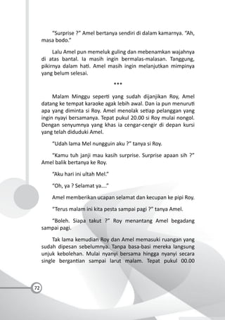 72
“Surprise ?” Amel bertanya sendiri di dalam kamarnya. “Ah,
masa bodo.”
Lalu Amel pun memeluk guling dan mebenamkan wajahnya
di atas bantal. Ia masih ingin bermalas-malasan. Tanggung,
pikirnya dalam ha . Amel masih ingin melanjutkan mimpinya
yang belum selesai.
***
Malam Minggu seper yang sudah dijanjikan Roy, Amel
datang ke tempat karaoke agak lebih awal. Dan ia pun menuru
apa yang diminta si Roy. Amel menolak se ap pelanggan yang
ingin nyayi bersamanya. Tepat pukul 20.00 si Roy mulai nongol.
Dengan senyumnya yang khas ia cengar-cengir di depan kursi
yang telah diduduki Amel.
“Udah lama Mel nungguin aku ?” tanya si Roy.
“Kamu tuh janji mau kasih surprise. Surprise apaan sih ?”
Amel balik bertanya ke Roy.
“Aku hari ini ultah Mel.”
“Oh, ya ? Selamat ya….”
Amel memberikan ucapan selamat dan kecupan ke pipi Roy.
“Terus malam ini kita pesta sampai pagi ?” tanya Amel.
“Boleh. Siapa takut ?” Roy menantang Amel begadang
sampai pagi.
Tak lama kemudian Roy dan Amel memasuki ruangan yang
sudah dipesan sebelumnya. Tanpa basa-basi mereka langsung
unjuk kebolehan. Mulai nyanyi bersama hingga nyanyi secara
single bergan an sampai larut malam. Tepat pukul 00.00
 