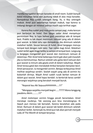 73
mereka mengakhiri kencan karaoke di small room. Sudah banyak
botol minuman keras dan puntung rokok di atas meja karaoke.
Nampaknya Roy sudah setengah ang. Ya, si Roy setengah
mabuk. Amel pun sebenarnya hampir mabuk, tapi karena ia
imbangi dengan air mineral jadinya masih saja terlihat segar.
Karena Roy sudah janji mau pesta sampai pagi, maka kencan
pun berlanjut ke hotel. Dan tanpa sadar Amel menyetujui
permintaan Roy. Ia lupa bahwa guci wasiatnya ada di tempat
kost. Prak s ia tak dapat meminum ramuan yang ada di dalam
guci wasiat. Ia dak tahu apa dampaknya jika diminum setelah
matahari terbit. Seusai kencan di hotel, Amel bergegas menuju
tempat kost dengan naik taksi. Tapi nahas bagi Amel. Matahari
sudah terbit agak nggi ke ka ia sampai di tempat kost. Langsung
ia bergegas mengambil guci wasiat dan meminum ramuan di
dalamnya. Pikir Amel telat beberapa menit gak akan jadi masalah
jika ia meminumnya. Namun setelah satu gelas kecil ramuan dari
guci wasiat ia minum ada gejala aneh di dalam tubuhnya. Wajah
Amel terasa gatal dan mendadak mbul benjolan-benjolan kecil.
Amel penasaran. Ia mengambil cermin. Betapa terkejutnya Amel
melihat wajahnya sendiri. Seolah wajah yang ada di cermin itu
bukanlah dirinya. Wajah Amel sudah rusak berkat ramuan di
dalam guci wasiat. Amel lepas kendali. Ia berteriak keras sambil
menangisi wajahnya yang berubah menjadi buruk.
“Keparat kau Aki Sepuuuhhhhhhhh…..!!!”
“Mengapa wajahku menjadi begini …..????? Mana tanggung
jawabmu Akiiiii………..!!!”
Amel melempar cermin hingga pecah berantakan. Amel
meratapi nasibnya. Tak seorang pun bisa menolongnya. Ki
Sepuh pun merasa tak bersalah. Karena kesalahan ada pada
Amel. Ramuan di dalam guci wasiat tak boleh diminum setelah
matahari terbit. Semenjak itu Amel pun tak akan pernah menjadi
Lady of The Month di tempat kerjanya.
 