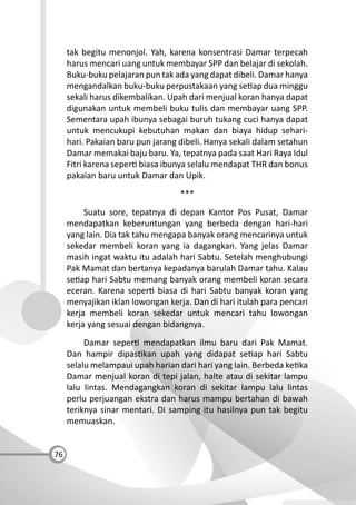 76
tak begitu menonjol. Yah, karena konsentrasi Damar terpecah
harus mencari uang untuk membayar SPP dan belajar di sekolah.
Buku-buku pelajaran pun tak ada yang dapat dibeli. Damar hanya
mengandalkan buku-buku perpustakaan yang se ap dua minggu
sekali harus dikembalikan. Upah dari menjual koran hanya dapat
digunakan untuk membeli buku tulis dan membayar uang SPP.
Sementara upah ibunya sebagai buruh tukang cuci hanya dapat
untuk mencukupi kebutuhan makan dan biaya hidup sehari-
hari. Pakaian baru pun jarang dibeli. Hanya sekali dalam setahun
Damar memakai baju baru. Ya, tepatnya pada saat Hari Raya Idul
Fitri karena seper biasa ibunya selalu mendapat THR dan bonus
pakaian baru untuk Damar dan Upik.
***
Suatu sore, tepatnya di depan Kantor Pos Pusat, Damar
mendapatkan keberuntungan yang berbeda dengan hari-hari
yang lain. Dia tak tahu mengapa banyak orang mencarinya untuk
sekedar membeli koran yang ia dagangkan. Yang jelas Damar
masih ingat waktu itu adalah hari Sabtu. Setelah menghubungi
Pak Mamat dan bertanya kepadanya barulah Damar tahu. Kalau
se ap hari Sabtu memang banyak orang membeli koran secara
eceran. Karena seper biasa di hari Sabtu banyak koran yang
menyajikan iklan lowongan kerja. Dan di hari itulah para pencari
kerja membeli koran sekedar untuk mencari tahu lowongan
kerja yang sesuai dengan bidangnya.
Damar seper mendapatkan ilmu baru dari Pak Mamat.
Dan hampir dipas kan upah yang didapat se ap hari Sabtu
selalu melampaui upah harian dari hari yang lain. Berbeda ke ka
Damar menjual koran di tepi jalan, halte atau di sekitar lampu
lalu lintas. Mendagangkan koran di sekitar lampu lalu lintas
perlu perjuangan ekstra dan harus mampu bertahan di bawah
teriknya sinar mentari. Di samping itu hasilnya pun tak begitu
memuaskan.
 