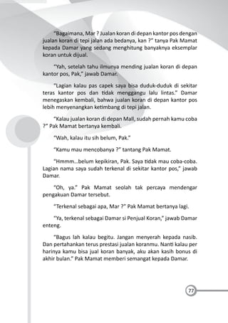 77
“Bagaimana, Mar ? Jualan koran di depan kantor pos dengan
jualan koran di tepi jalan ada bedanya, kan ?” tanya Pak Mamat
kepada Damar yang sedang menghitung banyaknya eksemplar
koran untuk dijual.
“Yah, setelah tahu ilmunya mending jualan koran di depan
kantor pos, Pak,” jawab Damar.
“Lagian kalau pas capek saya bisa duduk-duduk di sekitar
teras kantor pos dan dak menggangu lalu lintas.” Damar
menegaskan kembali, bahwa jualan koran di depan kantor pos
lebih menyenangkan ke mbang di tepi jalan.
“Kalau jualan koran di depan Mall, sudah pernah kamu coba
?” Pak Mamat bertanya kembali.
“Wah, kalau itu sih belum, Pak.”
“Kamu mau mencobanya ?” tantang Pak Mamat.
“Hmmm…belum kepikiran, Pak. Saya dak mau coba-coba.
Lagian nama saya sudah terkenal di sekitar kantor pos,” jawab
Damar.
“Oh, ya.” Pak Mamat seolah tak percaya mendengar
pengakuan Damar tersebut.
“Terkenal sebagai apa, Mar ?” Pak Mamat bertanya lagi.
“Ya, terkenal sebagai Damar si Penjual Koran,” jawab Damar
enteng.
“Bagus lah kalau begitu. Jangan menyerah kepada nasib.
Dan pertahankan terus prestasi jualan koranmu. Nan kalau per
harinya kamu bisa jual koran banyak, aku akan kasih bonus di
akhir bulan.” Pak Mamat memberi semangat kepada Damar.
 