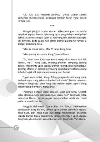 78
“OK, Pak. Aku menan janjimu,” jawab Damar sambil
berkemas membereskan beberapa lembar koran yang belum
tertata rapi.
***
Sebagai penjual koran eceran keberuntungan tak selalu
berpihak kepada Damar. Memang upah yang didapat se ap hari
Sabtu selalu melampaui upah di hari yang lain. Dan tak disangka
tak dinyana, pada suatu hari ke ka Damar pulang ke rumah ia
dicegat oleh Kang Suto.
“Mau ke mana kamu, Mar ?” tanya Kang Suto.
“Mau pulang ke rumah, Kang,” jawab Damar.
“Eh, nan dulu. Kabarnya kamu menjualkan koran dari Pak
Mamat, ya ?” Kang Suto, seorang preman kampung sedang
beraksi mau minta upe kepada Damar. “Berapa duit kamu dapat
dari Pak Mamat ?” Sambil memegang kerah bajunya Damar, Kang
Suto berlagak sok jago meminta uang dari Damar.
“Upah saya sedikit, Kang. Tolong jangan diambil uang saya.
Itu buat bayar uang sekolah dan beli buku tulis.” Damar memelas
di depan Kang Suto. Mata Kang Suto melotot tajam seper elang
yang sedang memburu mangsanya.
“Persetan dengan uang sekolah. Buat apa kamu sekolah
kalau akhirnya cuma jadi tukang jual koran, ha !” Kang Suto tetap
memaksa Damar untuk segera menyerahkan upah dari hasil
jualan koran di hari itu.
Sungguh sial nasib Damar hari itu. Tanpa memberikan
perlawanan yang berar , semua upah Damar diberikan kepada
Kang Suto. Dan Kang Suto pun tetap memberikan ancaman
kepada Damar. Kalau ap minggu ia dak memberi upe kepada
Kang Suto, dia diancam akan dibunuh oleh Kang Suto. Yah, Damar
 