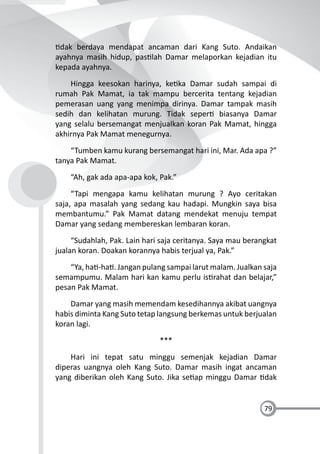 79
dak berdaya mendapat ancaman dari Kang Suto. Andaikan
ayahnya masih hidup, pas lah Damar melaporkan kejadian itu
kepada ayahnya.
Hingga keesokan harinya, ke ka Damar sudah sampai di
rumah Pak Mamat, ia tak mampu bercerita tentang kejadian
pemerasan uang yang menimpa dirinya. Damar tampak masih
sedih dan kelihatan murung. Tidak seper biasanya Damar
yang selalu bersemangat menjualkan koran Pak Mamat, hingga
akhirnya Pak Mamat menegurnya.
“Tumben kamu kurang bersemangat hari ini, Mar. Ada apa ?”
tanya Pak Mamat.
“Ah, gak ada apa-apa kok, Pak.”
“Tapi mengapa kamu kelihatan murung ? Ayo ceritakan
saja, apa masalah yang sedang kau hadapi. Mungkin saya bisa
membantumu.” Pak Mamat datang mendekat menuju tempat
Damar yang sedang membereskan lembaran koran.
“Sudahlah, Pak. Lain hari saja ceritanya. Saya mau berangkat
jualan koran. Doakan korannya habis terjual ya, Pak.”
“Ya, ha -ha . Jangan pulang sampai larut malam. Jualkan saja
semampumu. Malam hari kan kamu perlu is rahat dan belajar,”
pesan Pak Mamat.
Damar yang masih memendam kesedihannya akibat uangnya
habis diminta Kang Suto tetap langsung berkemas untuk berjualan
koran lagi.
***
Hari ini tepat satu minggu semenjak kejadian Damar
diperas uangnya oleh Kang Suto. Damar masih ingat ancaman
yang diberikan oleh Kang Suto. Jika se ap minggu Damar dak
 