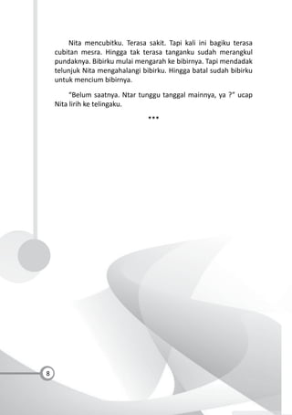 8
Nita mencubitku. Terasa sakit. Tapi kali ini bagiku terasa
cubitan mesra. Hingga tak terasa tanganku sudah merangkul
pundaknya. Bibirku mulai mengarah ke bibirnya. Tapi mendadak
telunjuk Nita mengahalangi bibirku. Hingga batal sudah bibirku
untuk mencium bibirnya.
“Belum saatnya. Ntar tunggu tanggal mainnya, ya ?” ucap
Nita lirih ke telingaku.
***
 