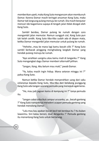 80
memberikan upe , maka Kang Suto mengancam akan membunuh
Damar. Karena Damar masih teringat ancaman Kang Suto, maka
Damar tak langsung pulang menuju ke rumah. Dia masih berputar
mencari ide bagaimana supaya di tengah jalan dak dicegat oleh
Kang Suto.
Sambil berdoa, Damar pulang ke rumah dengan cara
mengambil jalan memutar. Namun sungguh sial, Kang Suto pun
tak kalah cerdik. Kang Suto ba- ba sudah ada di depan mata,
ke ka Damar mengambil jalan memutar untuk pulang ke rumah.
“Hehehe…mau ke mana lagi kamu bocah cilik ?” Kang Suto
sambil berkacak pinggang menghadang langkah Damar yang
hendak pulang menuju ke rumah.
“Ayo serahkan uangmu atau kamu ma di tanganku ?” Kang
Suto mengangkat dagu Damar memberi alterna f pilihan.
“Jangan, Kang. Aku belum mau ma ,” jawab Damar.
“Ya, kalau masih ingin hidup. Mana setoran minggu ini ?”
paksa Kang Suto.
Namun ke ka Damar hendak menyerahkan uang dari saku
celananya kepada Kang Suto, ba- ba dari belakang punggung
Kang Suto ada tangan seorang pemuda yang menepuk agak keras.
“He, mau jadi jagoan kamu di kampung ini ?” tanya pemuda
itu.
“Jangan coba-coba ikut campur urusanku, ya…bocah ganteng
?” Kang Suto nampaknya meladeni ucapan pemuda ganteng yang
hendak menolong Damar.
“Lalu mau kau apakan bocah kecil tak berdaya itu ? Itu bukan
lawanmu. Sini kalau berani, duel denganku !” Pemuda ganteng
itu menantang Kang Suto untuk bertarung.
 