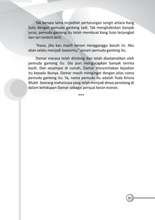 81
Tak berapa lama terjadilah pertarungan sengit antara Kang
Suto dengan pemuda ganteng tadi. Tak menghabiskan banyak
jurus, pemuda ganteng itu telah membuat Kang Suto terjungkal
dan lari terbirit-birit.
“Awas, jika kau masih berani mengganggu bocah ini. Aku
akan selalu menjadi lawanmu,” ancam pemuda ganteng itu.
Damar merasa telah ditolong dan telah diselamatkan oleh
pemuda ganteng itu. Dia pun mengucapkan banyak terima
kasih. Dan sesampai di rumah, Damar menceritakan kejadian
itu kepada ibunya. Damar masih mengingat dengan jelas nama
pemuda ganteng itu. Ya, nama pemuda itu adalah Yuda Krisna
Muk . Seorang mahasiswa yang telah menjadi dewa penolong di
dalam kehidupan Damar sebagai penjual koran eceran.
***
 