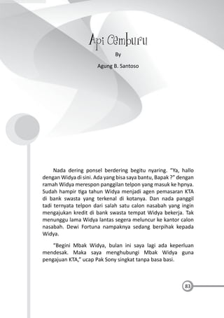83
Api Cemburu
By
Agung B. Santoso
Nada dering ponsel berdering begitu nyaring. “Ya, hallo
dengan Widya di sini. Ada yang bisa saya bantu, Bapak ?” dengan
ramah Widya merespon panggilan telpon yang masuk ke hpnya.
Sudah hampir ga tahun Widya menjadi agen pemasaran KTA
di bank swasta yang terkenal di kotanya. Dan nada panggil
tadi ternyata telpon dari salah satu calon nasabah yang ingin
mengajukan kredit di bank swasta tempat Widya bekerja. Tak
menunggu lama Widya lantas segera meluncur ke kantor calon
nasabah. Dewi Fortuna nampaknya sedang berpihak kepada
Widya.
“Begini Mbak Widya, bulan ini saya lagi ada keperluan
mendesak. Maka saya menghubungi Mbak Widya guna
pengajuan KTA,” ucap Pak Sony singkat tanpa basa basi.
 