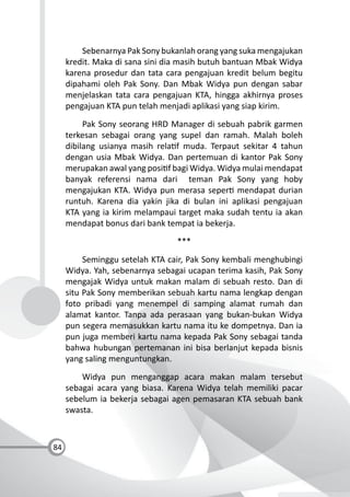84
Sebenarnya Pak Sony bukanlah orang yang suka mengajukan
kredit. Maka di sana sini dia masih butuh bantuan Mbak Widya
karena prosedur dan tata cara pengajuan kredit belum begitu
dipahami oleh Pak Sony. Dan Mbak Widya pun dengan sabar
menjelaskan tata cara pengajuan KTA, hingga akhirnya proses
pengajuan KTA pun telah menjadi aplikasi yang siap kirim.
Pak Sony seorang HRD Manager di sebuah pabrik garmen
terkesan sebagai orang yang supel dan ramah. Malah boleh
dibilang usianya masih rela f muda. Terpaut sekitar 4 tahun
dengan usia Mbak Widya. Dan pertemuan di kantor Pak Sony
merupakan awal yang posi f bagi Widya. Widya mulai mendapat
banyak referensi nama dari teman Pak Sony yang hoby
mengajukan KTA. Widya pun merasa seper mendapat durian
runtuh. Karena dia yakin jika di bulan ini aplikasi pengajuan
KTA yang ia kirim melampaui target maka sudah tentu ia akan
mendapat bonus dari bank tempat ia bekerja.
***
Seminggu setelah KTA cair, Pak Sony kembali menghubingi
Widya. Yah, sebenarnya sebagai ucapan terima kasih, Pak Sony
mengajak Widya untuk makan malam di sebuah resto. Dan di
situ Pak Sony memberikan sebuah kartu nama lengkap dengan
foto pribadi yang menempel di samping alamat rumah dan
alamat kantor. Tanpa ada perasaan yang bukan-bukan Widya
pun segera memasukkan kartu nama itu ke dompetnya. Dan ia
pun juga memberi kartu nama kepada Pak Sony sebagai tanda
bahwa hubungan pertemanan ini bisa berlanjut kepada bisnis
yang saling menguntungkan.
Widya pun menganggap acara makan malam tersebut
sebagai acara yang biasa. Karena Widya telah memiliki pacar
sebelum ia bekerja sebagai agen pemasaran KTA sebuah bank
swasta.
 