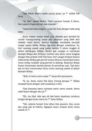85
“Jadi Mbak Widya sudah punya pacar, ya ?” selidik Pak
Sony.
“Ya, Pak,” jawab Widya. “Kami pacaran hampir 5 tahun.
Dan sejauh ini gak pernah ada masalah.”
“Syukurlah kalau begitu,” ucap Pak Sony dengan nada yang
datar.
Acara makan malam telah usai. Mereka pun kembali ke
rumah masing-masing tanpa ada perasaan yang lebih dari
sekedar relasi bisinis. Namun kejadian mendadak menjadi
sangat panas ke ka Widya nge-date dengan cowoknya. Ya,
Heri seorang cowok yang sudah hampir 5 tahun singgah di
dalam kehidupan Widya. Secara gak sengaja ia membuka
dompet Widya dan terkejut melihat satu kartu nama lengkap
dengan foto pribadi milik Pak Sony. Heri sangat terkejut karena
sebenarnya Widya gak pernah secara khusus menyimpan kartu
nama se ap nasabah yang pernah ia datangi. Biasanya Widya
hanya menyimpan kontak person di ponselnya saja. Tapi baru
kali ini Heri menemukan kartu nama seorang cowok di dalam
dompet Widya.
“Wid, ini kartu nama siapa ?” tanya Heri penasaran.
“O, itu. Kartu nama Pak Sony. Emang kenapa ?” Widya
nampak heran dengan ulah cowoknya si Heri.
“Gak biasanya kamu nyimpan kartu nama cowok. Kamu
udah bosan dengan aku ya ?”
“Oh, my God. Ada apa sih kok kamu kayaknya cemburu
banget dengan kartu nama itu ?” balas Widya.
“Yah, selama hampir lima tahun kita pacaran. Kan, cuma
aku yang ada di ha mu. Ngapain kamu simpan kartu nama
cowok ini ?”
 