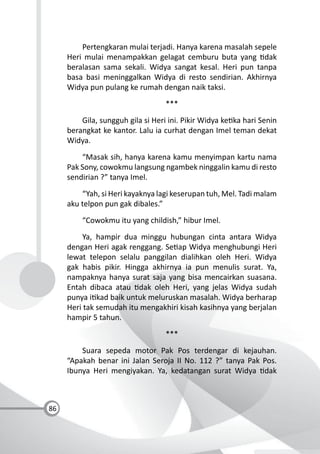 86
Pertengkaran mulai terjadi. Hanya karena masalah sepele
Heri mulai menampakkan gelagat cemburu buta yang dak
beralasan sama sekali. Widya sangat kesal. Heri pun tanpa
basa basi meninggalkan Widya di resto sendirian. Akhirnya
Widya pun pulang ke rumah dengan naik taksi.
***
Gila, sungguh gila si Heri ini. Pikir Widya ke ka hari Senin
berangkat ke kantor. Lalu ia curhat dengan Imel teman dekat
Widya.
“Masak sih, hanya karena kamu menyimpan kartu nama
Pak Sony, cowokmu langsung ngambek ninggalin kamu di resto
sendirian ?” tanya Imel.
“Yah, si Heri kayaknya lagi keserupan tuh, Mel. Tadi malam
aku telpon pun gak dibales.”
“Cowokmu itu yang childish,” hibur Imel.
Ya, hampir dua minggu hubungan cinta antara Widya
dengan Heri agak renggang. Se ap Widya menghubungi Heri
lewat telepon selalu panggilan dialihkan oleh Heri. Widya
gak habis pikir. Hingga akhirnya ia pun menulis surat. Ya,
nampaknya hanya surat saja yang bisa mencairkan suasana.
Entah dibaca atau dak oleh Heri, yang jelas Widya sudah
punya i kad baik untuk meluruskan masalah. Widya berharap
Heri tak semudah itu mengakhiri kisah kasihnya yang berjalan
hampir 5 tahun.
***
Suara sepeda motor Pak Pos terdengar di kejauhan.
“Apakah benar ini Jalan Seroja II No. 112 ?” tanya Pak Pos.
Ibunya Heri mengiyakan. Ya, kedatangan surat Widya dak
 