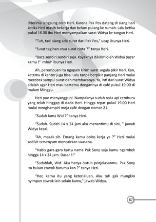 87
diterima langsung oleh Heri. Karena Pak Pos datang di siang hari
ke ka Heri masih bekerja dan belum pulang ke rumah. Lalu ke ka
pukul 16.00 ibu Heri menyampaikan surat Widya ke tangan Heri.
“Tuh, tadi siang ada surat dari Pak Pos,” ucap ibunya Heri.
“Surat tagihan atau surat cinta ?” tanya Heri.
“Baca sendiri sendiri saja. Kayaknya dikirim oleh Widya pacar
kamu !” imbuh ibunya Heri.
Ah, perempuan itu ngapain kirim surat segala pikir Heri. Kan,
ketemu di kantor juga bisa. Lalu tanpa berpikir panjang Heri mulai
merobek sampul surat dan membacanya. Ya, in dari surat Widya
adalah agar Heri mau bertemu dengannya di café pukul 19.00 di
malam Minggu.
Heri pun menyanggupi. Nampaknya sudah reda api cemburu
yang telah hinggap di dada Heri. Hingga tepat pukul 19.00 Heri
mulai menghampiri meja café dengan nomor 21.
“Sudah lama Wid ?” tanya Heri.
“Sudah. Sudah 14 x 24 jam aku menan mu di sini, ” jawab
Widya kesal.
“Ah, masak sih. Emang kamu bolos kerja ya ?” Heri mulai
sedikit tersenyum mencairkan suasana.
“Habis gara-gara kartu nama Pak Sony saja kamu ngambek
hingga 14 x 24 jam. Dasar !!”
“Sudahlah, Wid. Aku hanya butuh penjelasanmu. Pak Sony
itu bukan cowok barumu kan ?” tanya Heri.
“Her, kamu itu yang keterlaluan. Aku tuh gak mungkin
nyimpan cowok lain selain kamu,” jawab Widya.
 