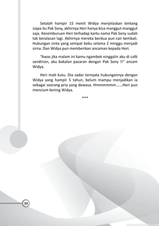 88
Setalah hampir 15 menit Widya menjelaskan tentang
siapa itu Pak Sony, akhirnya Heri hanya bisa manggut-manggut
saja. Kecemburuan Heri terhadap kartu nama Pak Sony sudah
tak beralasan lagi. Akhirnya mereka berdua pun cair kembali.
Hubungan cinta yang sempat beku selama 2 minggu menjadi
sirna. Dan Widya pun memberikan ancaman kepada Heri.
“Awas jika malam ini kamu ngambek ninggalin aku di café
sendirian, aku bakalan pacaran dengan Pak Sony !!” ancam
Widya.
Heri ma kutu. Dia sadar ternyata hubungannya dengan
Widya yang hampir 5 tahun, belum mampu menjadikan ia
sebagai seorang pria yang dewasa. Hmmmmmm…….Heri pun
mencium kening Widya.
***
 