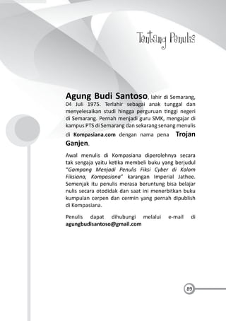 89
Tentang Penulis
Agung Budi Santoso, lahir di Semarang,
04 Juli 1975. Terlahir sebagai anak tunggal dan
menyelesaikan studi hingga perguruan nggi negeri
di Semarang. Pernah menjadi guru SMK, mengajar di
kampus PTS di Semarang dan sekarang senang menulis
di Kompasiana.com dengan nama pena Trojan
Ganjen.
Awal menulis di Kompasiana diperolehnya secara
tak sengaja yaitu ke ka membeli buku yang berjudul
“Gampang Menjadi Penulis Fiksi Cyber di Kolom
Fiksiana, Kompasiana” karangan Imperial Jathee.
Semenjak itu penulis merasa beruntung bisa belajar
nulis secara otodidak dan saat ini menerbitkan buku
kumpulan cerpen dan cermin yang pernah dipublish
di Kompasiana.
Penulis dapat dihubungi melalui e-mail di
agungbudisantoso@gmail.com
 