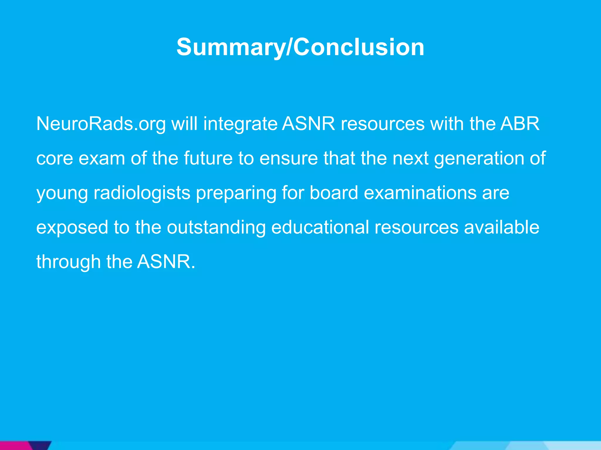Summary/Conclusion


NeuroRads.org will integrate ASNR resources with the ABR
core exam of the future to ensure that the next generation of
young radiologists preparing for board examinations are
exposed to the outstanding educational resources available
through the ASNR.
 