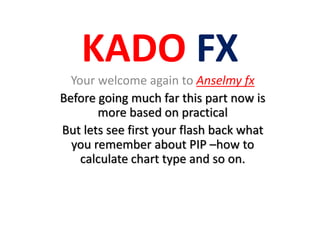 KADO FX
Your welcome again to Anselmy fx
Before going much far this part now is
more based on practical
But lets see first your flash back what
you remember about PIP –how to
calculate chart type and so on.
 