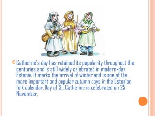  Catherine’s day has retained its popularity throughout the

centuries and is still widely celebrated in modern-day
Estonia. It marks the arrival of winter and is one of the
more important and popular autumn days in the Estonian
folk calendar. Day of St. Catherine is celebrated on 25
November.

 