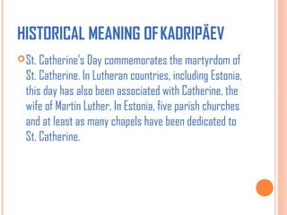 HISTORICAL MEANING OF KADRIPÄEV 
 St. Catherine’s Day commemorates the martyrdom of

St. Catherine. In Lutheran countries, including Estonia,
this day has also been associated with Catherine, the
wife of Martin Luther. In Estonia, five parish churches
and at least as many chapels have been dedicated to
St. Catherine.

 
