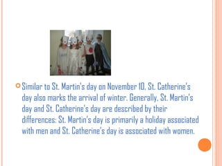  Similar to St. Martin's day on November 10, St. Catherine’s

day also marks the arrival of winter. Generally, St. Martin’s
day and St. Catherine’s day are described by their
differences: St. Martin’s day is primarily a holiday associated
with men and St. Catherine’s day is associated with women.

 