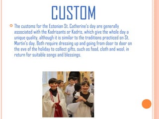 CUSTOM


The customs for the Estonian St. Catherine’s day are generally
associated with the Kadrisants or Kadris, which give the whole day a
unique quality, although it is similar to the traditions practiced on St.
Martin’s day. Both require dressing up and going from door to door on
the eve of the holiday to collect gifts, such as food, cloth and wool, in
return for suitable songs and blessings.

 
