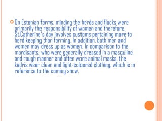  On Estonian farms, minding the herds and flocks were

primarily the responsibility of women and therefore,
St.Catherine’s day involves customs pertaining more to
herd keeping than farming. In addition, both men and
women may dress up as women. In comparison to the
mardisants, who were generally dressed in a masculine
and rough manner and often wore animal masks, the
kadris wear clean and light-coloured clothing, which is in
reference to the coming snow. 

 