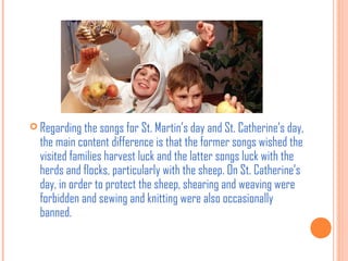  Regarding the songs for St. Martin’s day and St. Catherine’s day,

the main content difference is that the former songs wished the
visited families harvest luck and the latter songs luck with the
herds and flocks, particularly with the sheep. On St. Catherine’s
day, in order to protect the sheep, shearing and weaving were
forbidden and sewing and knitting were also occasionally
banned.

 