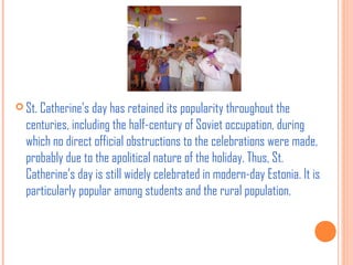  St. Catherine’s day has retained its popularity throughout the

centuries, including the half-century of Soviet occupation, during
which no direct official obstructions to the celebrations were made,
probably due to the apolitical nature of the holiday. Thus, St.
Catherine’s day is still widely celebrated in modern-day Estonia. It is
particularly popular among students and the rural population.

 