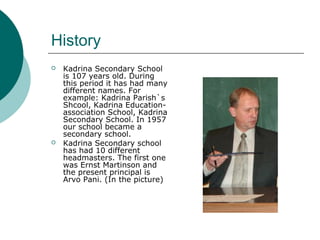 History
 Kadrina Secondary School
is 107 years old. During
this period it has had many
different names. For
example: Kadrina Parish`s
Shcool, Kadrina Education-
association School, Kadrina
Secondary School. In 1957
our school became a
secondary school.
 Kadrina Secondary school
has had 10 different
headmasters. The first one
was Ernst Martinson and
the present principal is
Arvo Pani. (In the picture)
 
