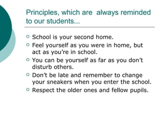 Principles, which are always reminded
to our students...
 School is your second home.
 Feel yourself as you were in home, but
act as you’re in school.
 You can be yourself as far as you don’t
disturb others.
 Don’t be late and remember to change
your sneakers when you enter the school.
 Respect the older ones and fellow pupils.
 
