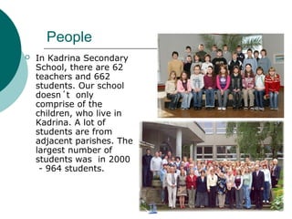 People
 In Kadrina Secondary
School, there are 62
teachers and 662
students. Our school
doesn´t only
comprise of the
children, who live in
Kadrina. A lot of
students are from
adjacent parishes. The
largest number of
students was in 2000
- 964 students.
 